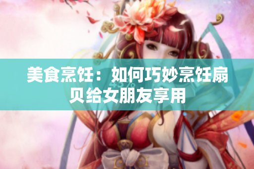 美食烹饪：如何巧妙烹饪扇贝给女朋友享用
