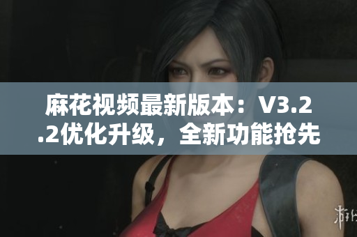 麻花视频最新版本：V3.2.2优化升级，全新功能抢先体验