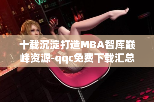 十载沉淀打造MBA智库巅峰资源-qqc免费下载汇总