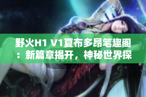 野火H1 V1夏布多昂笔趣阁：新篇章揭开，神秘世界探秘之旅！