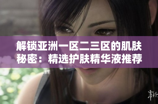 解锁亚洲一区二三区的肌肤秘密：精选护肤精华液推荐