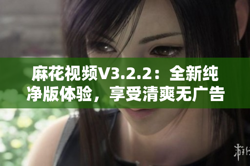 麻花视频V3.2.2：全新纯净版体验，享受清爽无广告的高质量视频内容