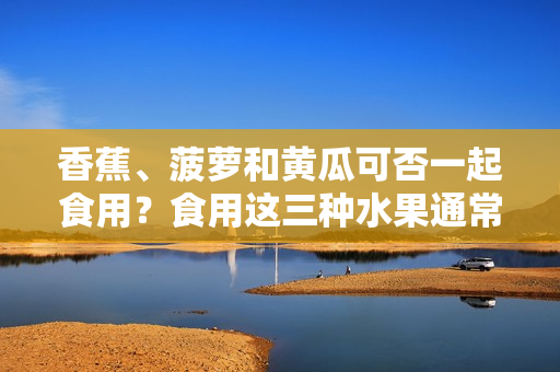 香蕉、菠萝和黄瓜可否一起食用？食用这三种水果通常有没有什么禁忌？