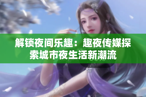 解锁夜间乐趣：趣夜传媒探索城市夜生活新潮流