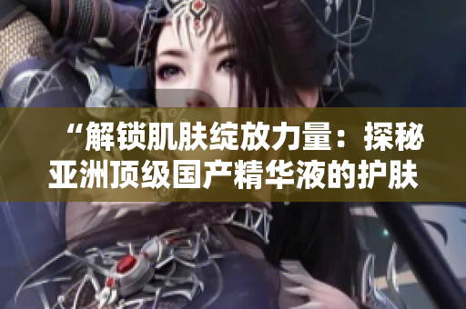 “解锁肌肤绽放力量：探秘亚洲顶级国产精华液的护肤奇迹”