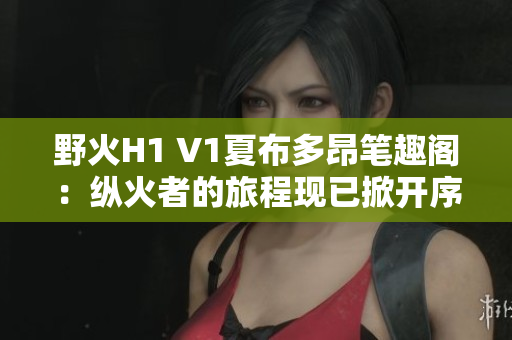 野火H1 V1夏布多昂笔趣阁：纵火者的旅程现已掀开序幕