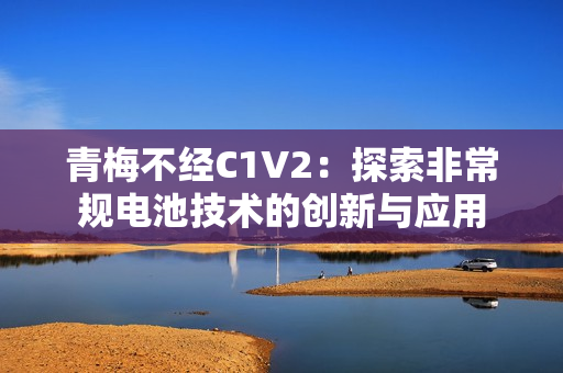 青梅不经C1V2：探索非常规电池技术的创新与应用