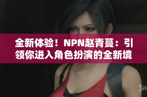 全新体验！NPN赵青蔓：引领你进入角色扮演的全新境界