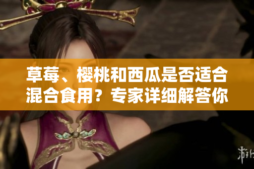 草莓、樱桃和西瓜是否适合混合食用？专家详细解答你所关心的问题