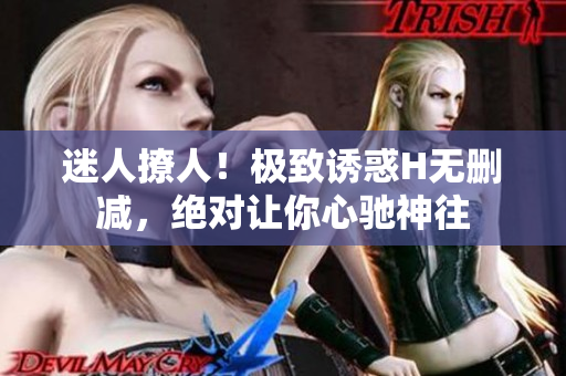 迷人撩人！极致诱惑H无删减，绝对让你心驰神往