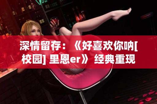 深情留存：《好喜欢你呐[校园] 里恩er》 经典重现