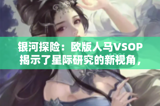 银河探险：欧版人马VSOP揭示了星际研究的新视角，展示了宇宙中神秘而迷人的景象