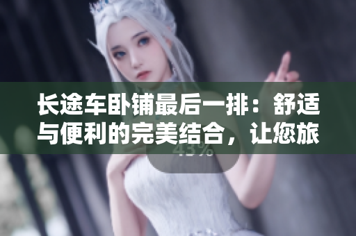 长途车卧铺最后一排：舒适与便利的完美结合，让您旅途更加愉快