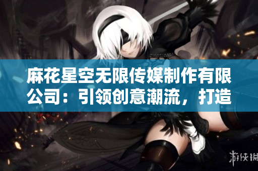 麻花星空无限传媒制作有限公司：引领创意潮流，打造视觉盛宴