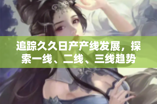 追踪久久日产产线发展，探索一线、二线、三线趋势