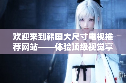 欢迎来到韩国大尺寸电视推荐网站——体验顶级视觉享受