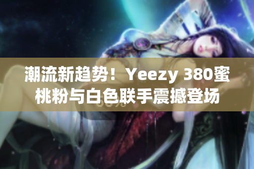 潮流新趋势！Yeezy 380蜜桃粉与白色联手震撼登场