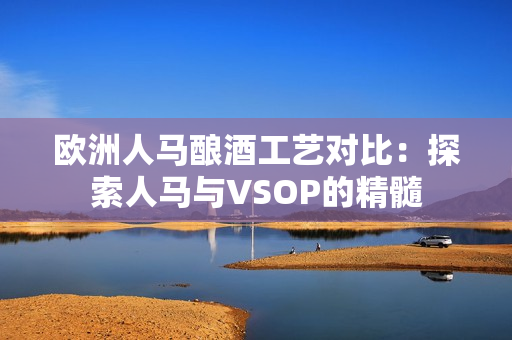 欧洲人马酿酒工艺对比：探索人马与VSOP的精髓