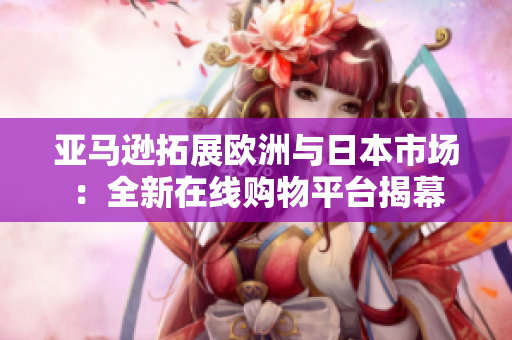 亚马逊拓展欧洲与日本市场：全新在线购物平台揭幕