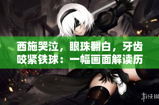 西施哭泣，眼珠翻白，牙齿咬紧铁球：一幅画面解读历史传奇