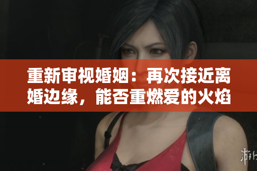 重新审视婚姻：再次接近离婚边缘，能否重燃爱的火焰？