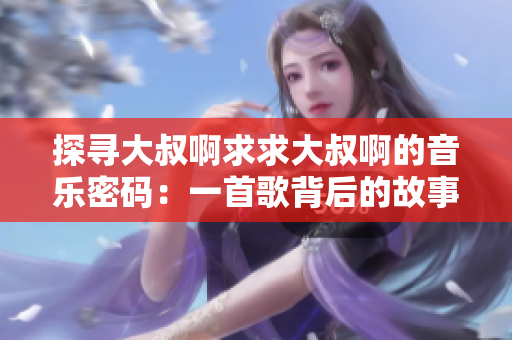探寻大叔啊求求大叔啊的音乐密码：一首歌背后的故事