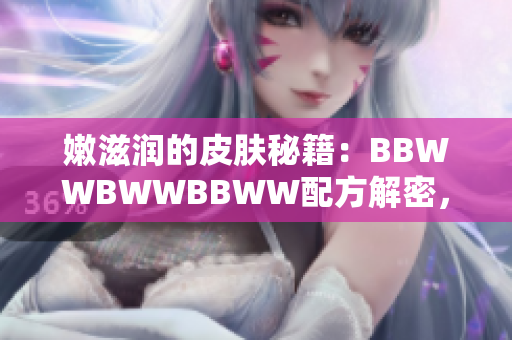 嫩滋润的皮肤秘籍：BBWWBWWBBWW配方解密，告别干燥烦恼！