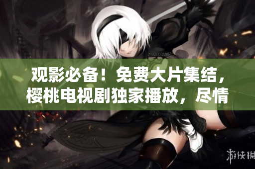 观影必备！免费大片集结，樱桃电视剧独家播放，尽情畅享影视盛宴