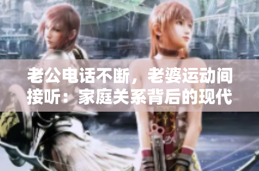 老公电话不断，老婆运动间接听：家庭关系背后的现代挑战