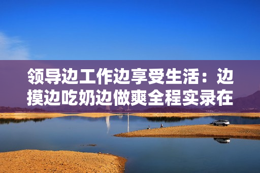 领导边工作边享受生活：边摸边吃奶边做爽全程实录在线观看