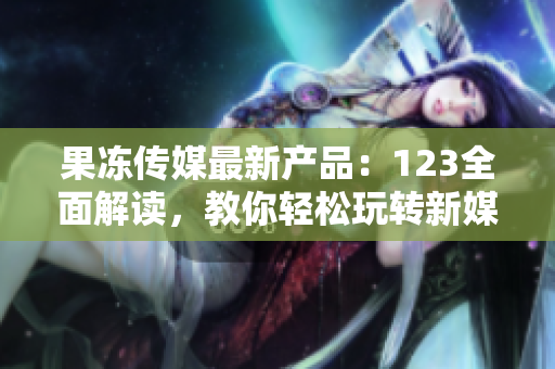 果冻传媒最新产品：123全面解读，教你轻松玩转新媒体营销，引爆创意灵感