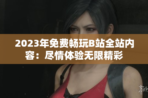 2023年免费畅玩B站全站内容：尽情体验无限精彩