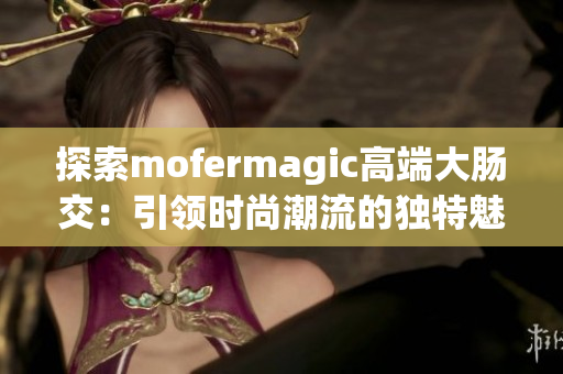 探索mofermagic高端大肠交：引领时尚潮流的独特魅力