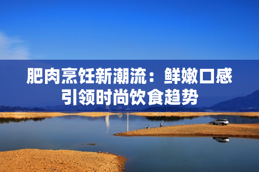 肥肉烹饪新潮流：鲜嫩口感引领时尚饮食趋势