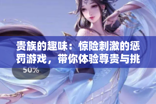 贵族的趣味：惊险刺激的惩罚游戏，带你体验尊贵与挑战的极致结合