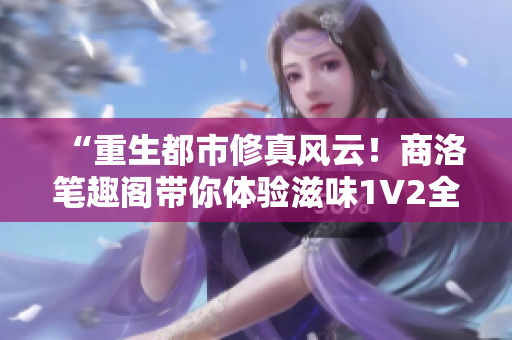 “重生都市修真风云！商洛笔趣阁带你体验滋味1V2全新篇章！”