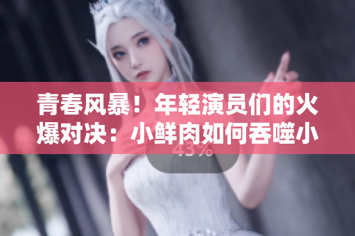 青春风暴！年轻演员们的火爆对决：小鲜肉如何吞噬小鲜肉？