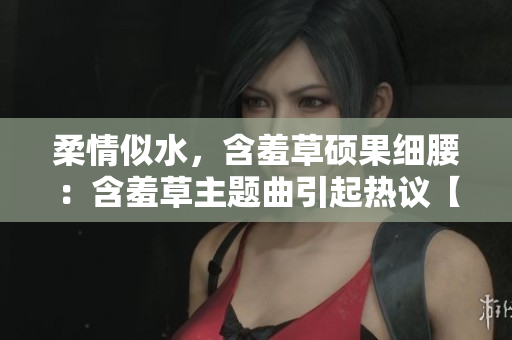 柔情似水，含羞草硕果细腰：含羞草主题曲引起热议【新闻爆料】