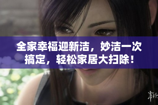 全家幸福迎新洁，妙洁一次搞定，轻松家居大扫除！