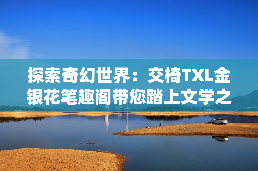 探索奇幻世界：交椅TXL金银花笔趣阁带您踏上文学之旅