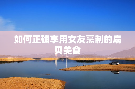 如何正确享用女友烹制的扇贝美食