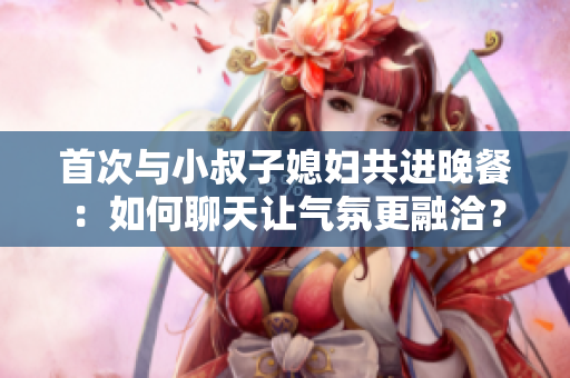首次与小叔子媳妇共进晚餐：如何聊天让气氛更融洽？