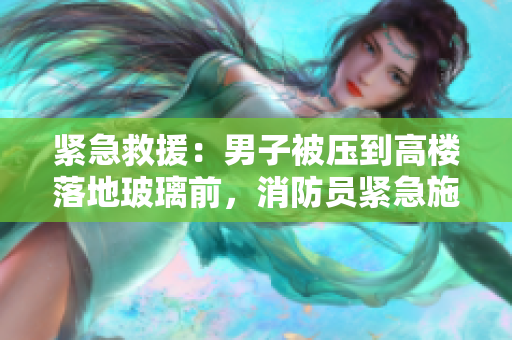 紧急救援：男子被压到高楼落地玻璃前，消防员紧急施救