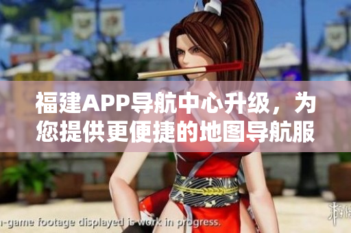 福建APP导航中心升级，为您提供更便捷的地图导航服务