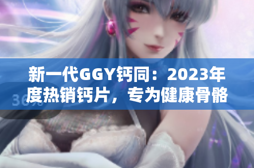 新一代GGY钙同：2023年度热销钙片，专为健康骨骼而设计