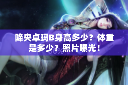 降央卓玛B身高多少？体重是多少？照片曝光！