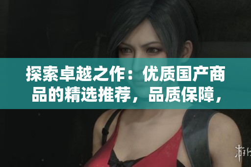 探索卓越之作：优质国产商品的精选推荐，品质保障，物超所值！