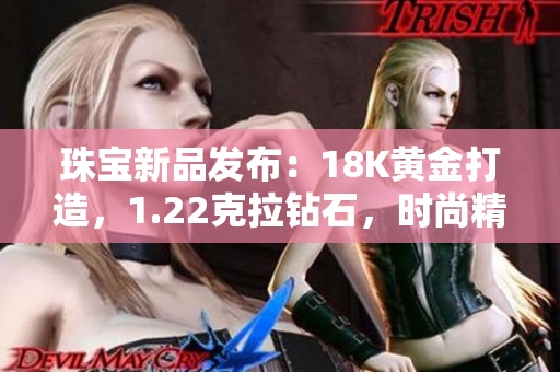 珠宝新品发布：18K黄金打造，1.22克拉钻石，时尚精致38款款式全新登场