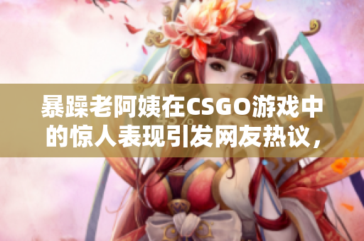 暴躁老阿姨在CSGO游戏中的惊人表现引发网友热议，成为游戏界新宠