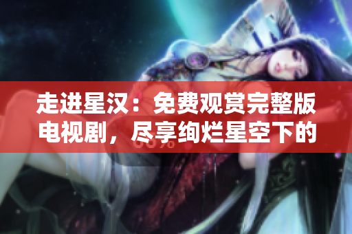 走进星汉：免费观赏完整版电视剧，尽享绚烂星空下的动人故事